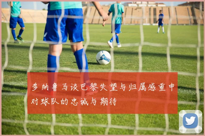 多纳鲁马谈巴黎失望与归属感重申对球队的忠诚与期待