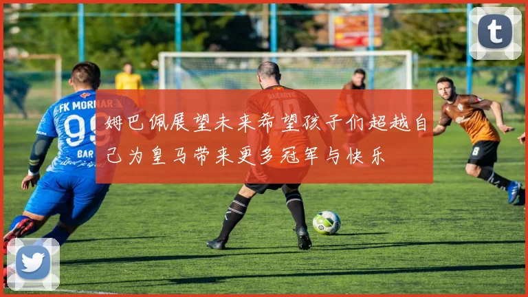 姆巴佩展望未来希望孩子们超越自己为皇马带来更多冠军与快乐