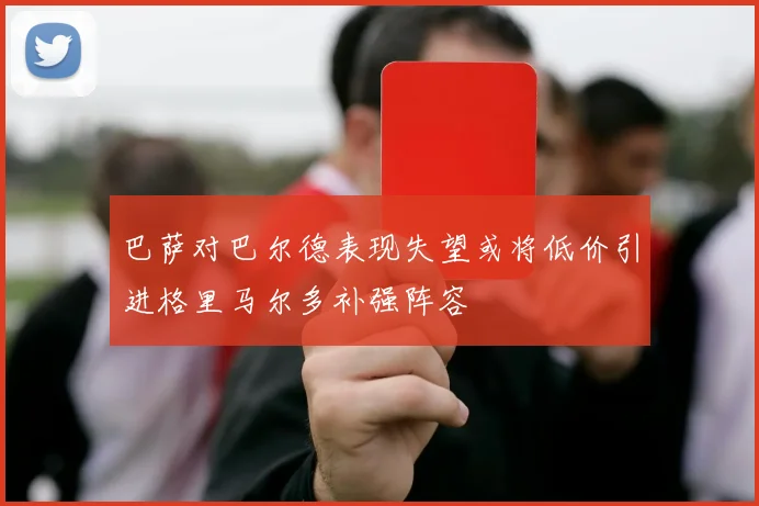 巴萨对巴尔德表现失望或将低价引进格里马尔多补强阵容