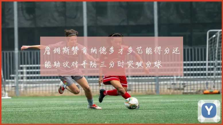 詹姆斯赞肯纳德多才多艺能得分还能助攻对手防三分时突破分球
