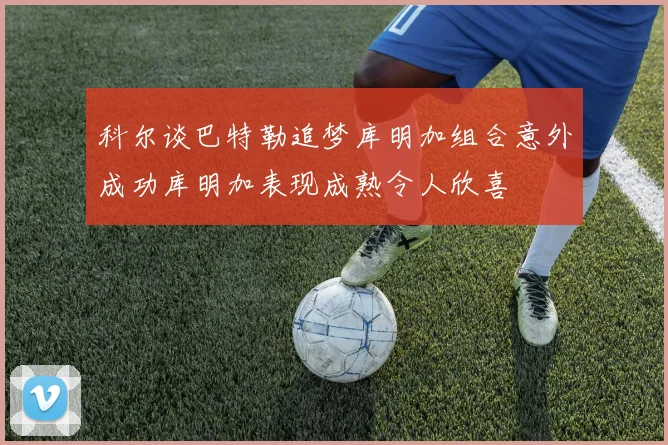 科尔谈巴特勒追梦库明加组合意外成功库明加表现成熟令人欣喜