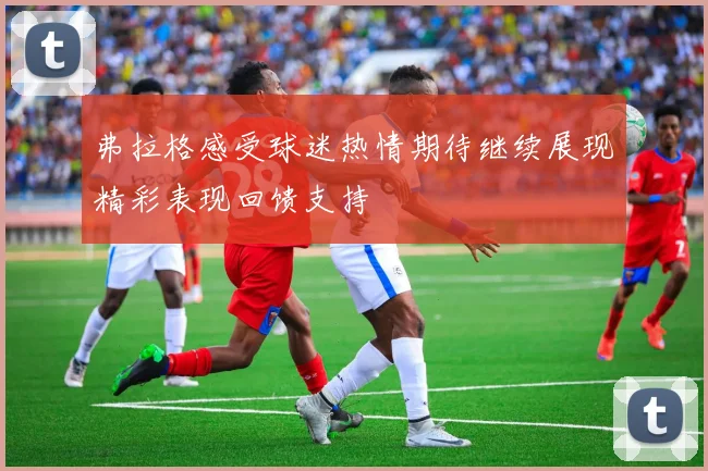 弗拉格感受球迷热情期待继续展现精彩表现回馈支持