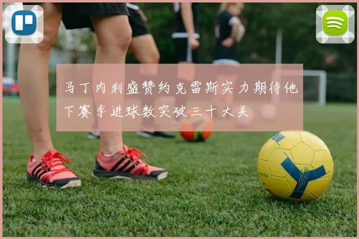 马丁内利盛赞约克雷斯实力期待他下赛季进球数突破三十大关