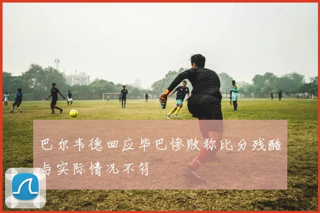 巴尔韦德回应毕巴惨败称比分残酷与实际情况不符