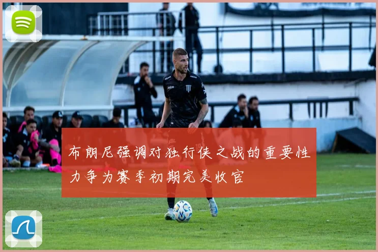布朗尼强调对独行侠之战的重要性力争为赛季初期完美收官