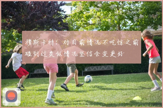 穆斯卡特：对目前情况不吃惊之前碰到过类似情况坚信会变更好